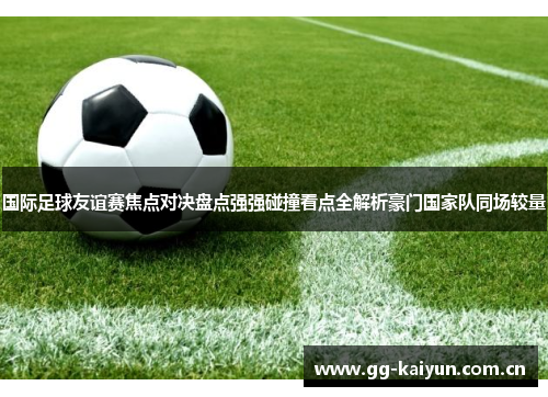 国际足球友谊赛焦点对决盘点强强碰撞看点全解析豪门国家队同场较量 国际足球友谊赛焦点对决盘点强强碰撞看点全解析豪门国家队同场较量